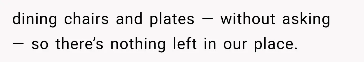 dining chairs and plates — without asking — so there’s nothing left in our place.