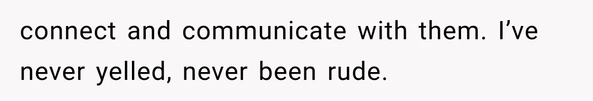 connect and communicate with them. I’ve never yelled, never been rude.