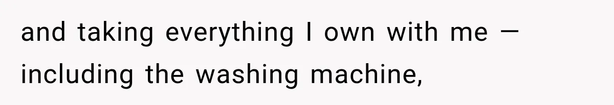 and taking everything I own with me — including the washing machine,