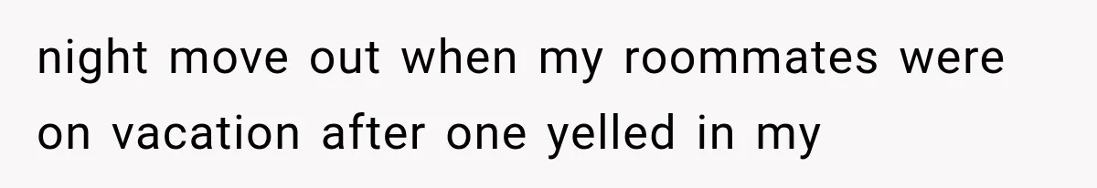 night move out when my roommates were on vacation after one yelled in my