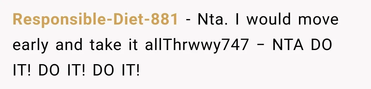 Responsible-Diet-881 − Nta. I would move early and take it allThrwwy747 − NTA DO IT! DO IT! DO IT!