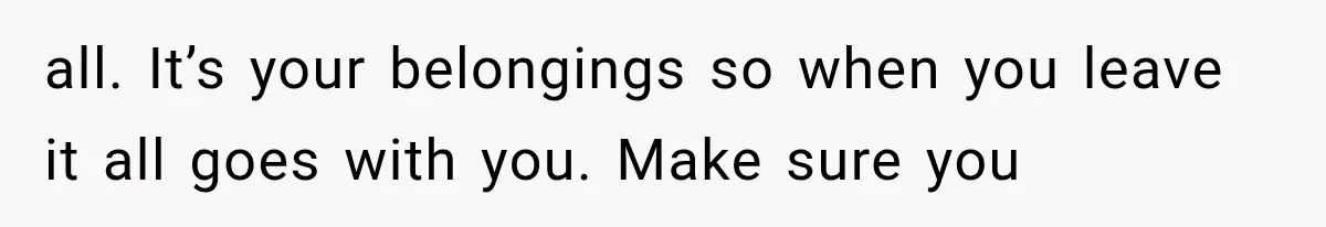 all. It’s your belongings so when you leave it all goes with you. Make sure you