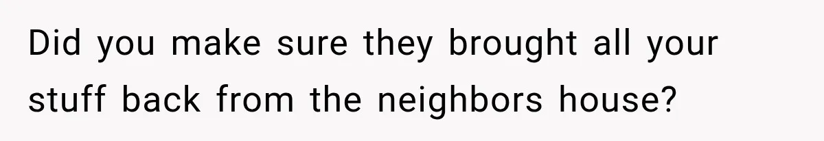 Did you make sure they brought all your stuff back from the neighbors house?