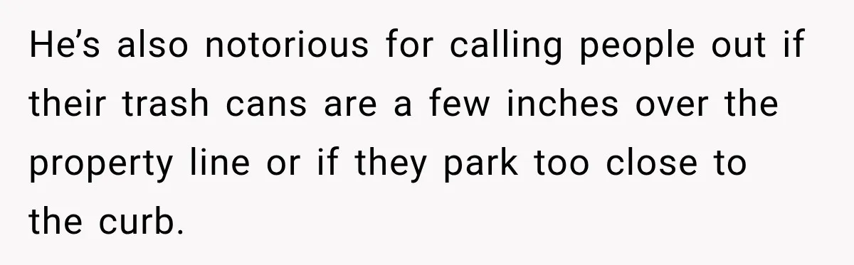 He’s also notorious for calling people out if their trash cans are a few inches over the property line or if they park too close to the curb.
