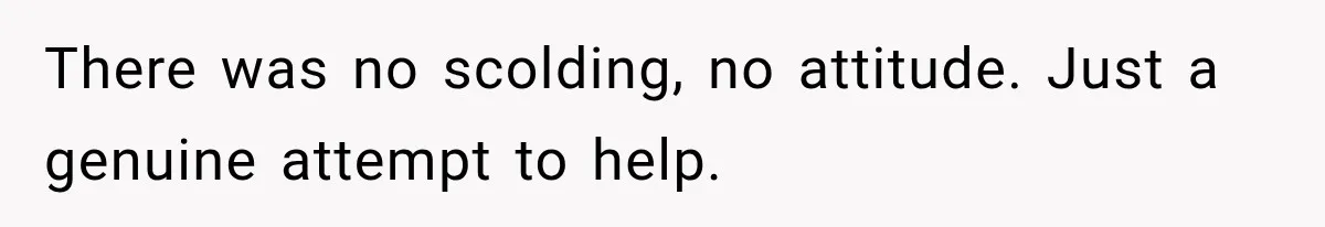 There was no scolding, no attitude. Just a genuine attempt to help.
