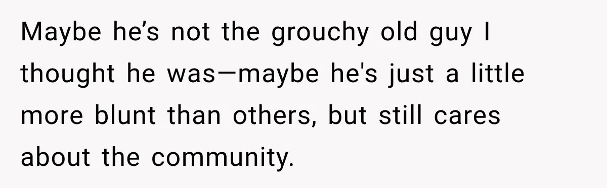 Maybe he’s not the grouchy old guy I thought he was—maybe he's just a little more blunt than others, but still cares about the community.