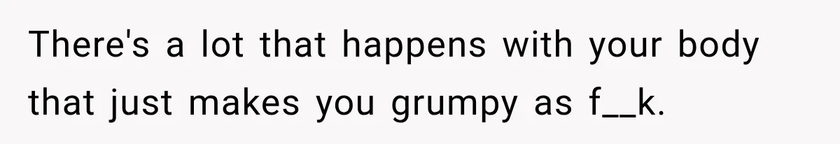 There's a lot that happens with your body that just makes you grumpy as f__k.