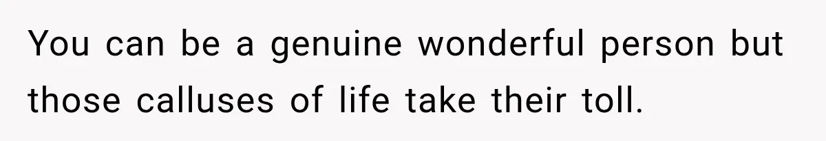 You can be a genuine wonderful person but those calluses of life take their toll.