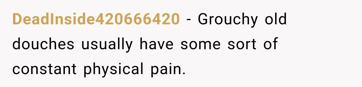 DeadInside420666420 − Grouchy old douches usually have some sort of constant physical pain.