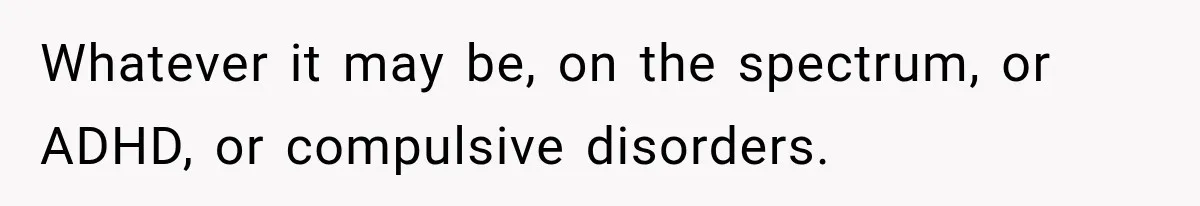 Whatever it may be, on the spectrum, or ADHD, or compulsive disorders.