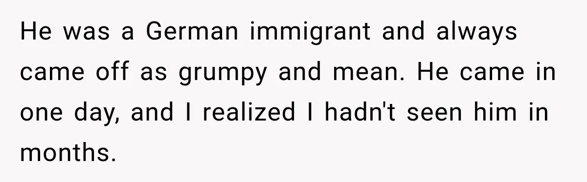 He was a German immigrant and always came off as grumpy and mean. He came in one day, and I realized I hadn't seen him in months.