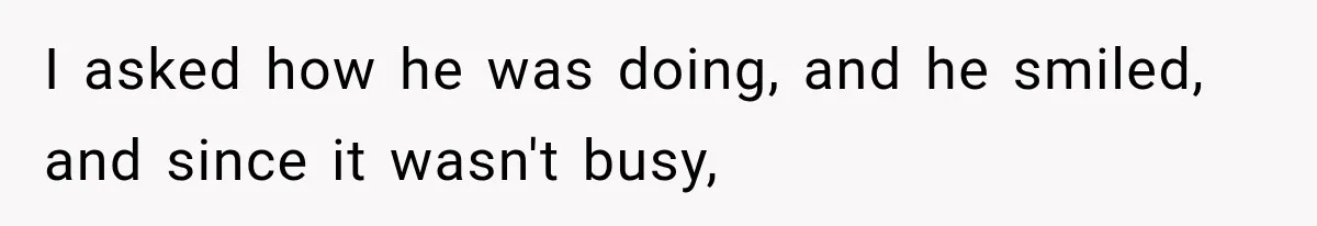 I asked how he was doing, and he smiled, and since it wasn't busy,