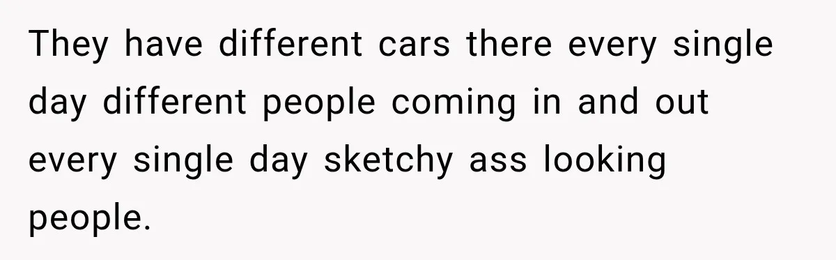 They have different cars there every single day different people coming in and out every single day sketchy ass looking people.