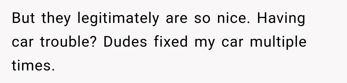 But they legitimately are so nice. Having car trouble? Dudes fixed my car multiple times.
