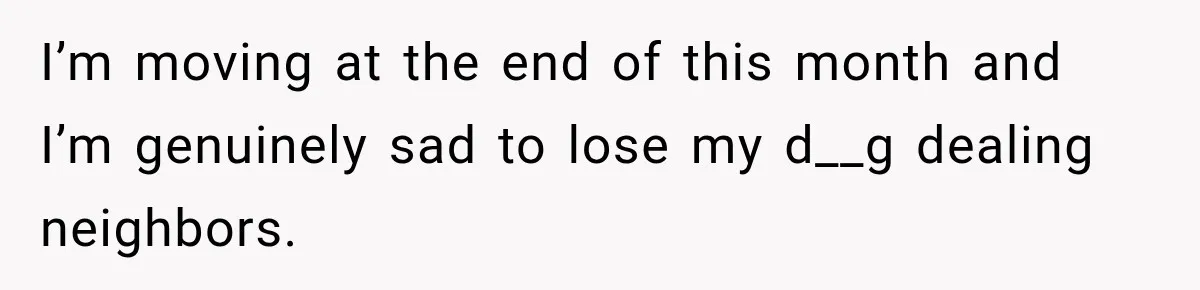 I’m moving at the end of this month and I’m genuinely sad to lose my d__g dealing neighbors.