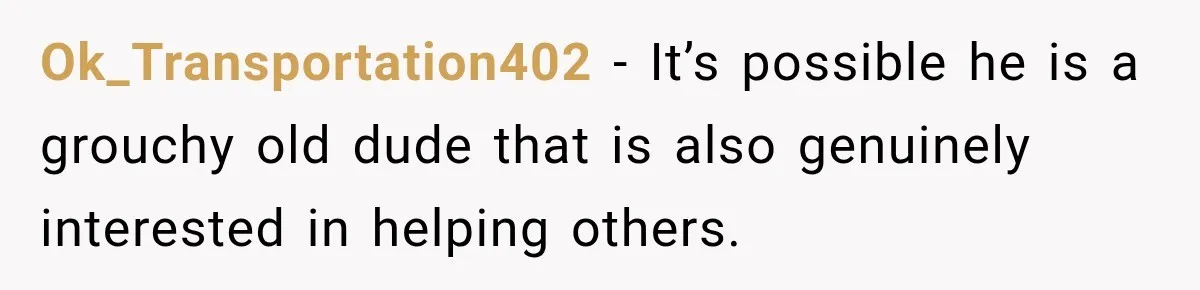 Ok_Transportation402 − It’s possible he is a grouchy old dude that is also genuinely interested in helping others.