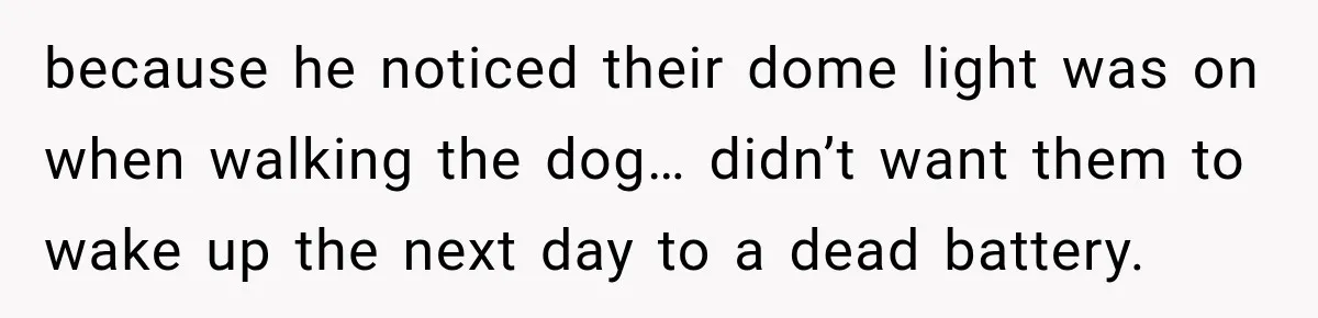 because he noticed their dome light was on when walking the dog… didn’t want them to wake up the next day to a dead battery.