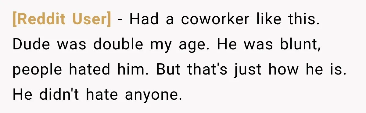 [Reddit User] − Had a coworker like this. Dude was double my age. He was blunt, people hated him. But that's just how he is. He didn't hate anyone.