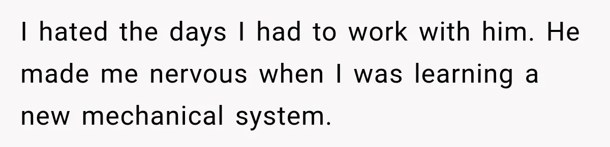 I hated the days I had to work with him. He made me nervous when I was learning a new mechanical system.