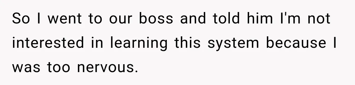 So I went to our boss and told him I'm not interested in learning this system because I was too nervous.