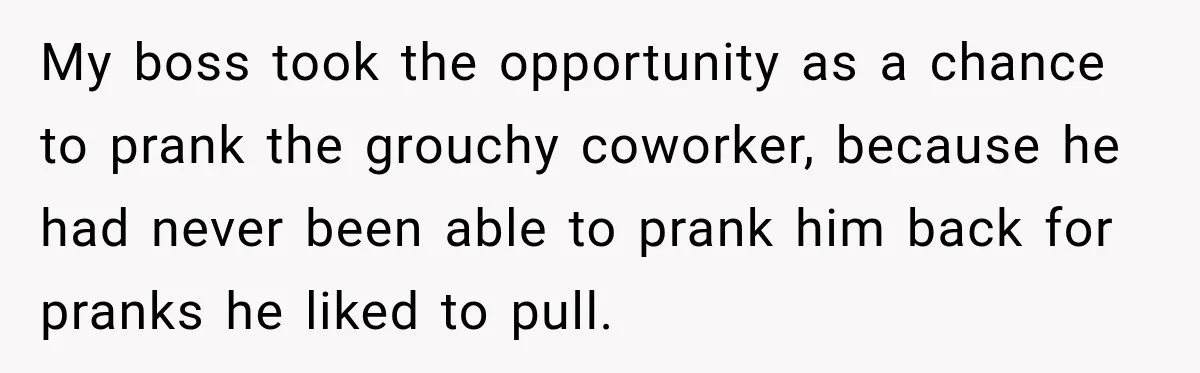 My boss took the opportunity as a chance to prank the grouchy coworker, because he had never been able to prank him back for pranks he liked to pull.