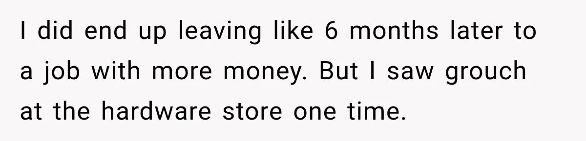 I did end up leaving like 6 months later to a job with more money. But I saw grouch at the hardware store one time.