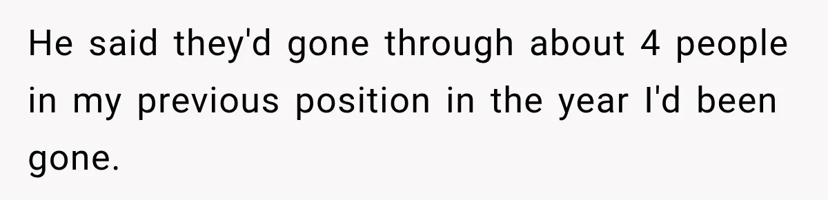He said they'd gone through about 4 people in my previous position in the year I'd been gone.