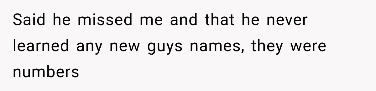 Said he missed me and that he never learned any new guys names, they were numbers