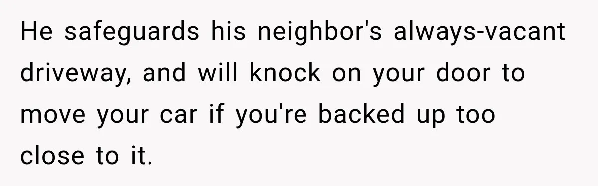 He safeguards his neighbor's always-vacant driveway, and will knock on your door to move your car if you're backed up too close to it.