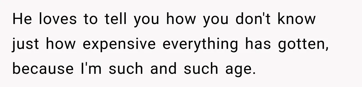 He loves to tell you how you don't know just how expensive everything has gotten, because I'm such and such age.