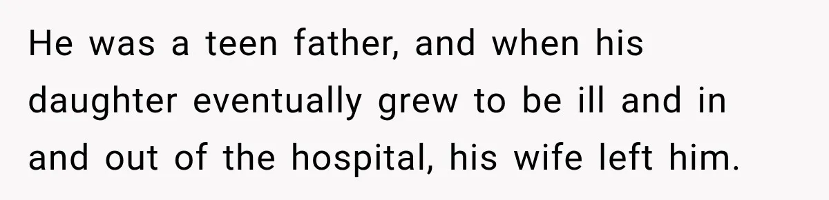 He was a teen father, and when his daughter eventually grew to be ill and in and out of the hospital, his wife left him.