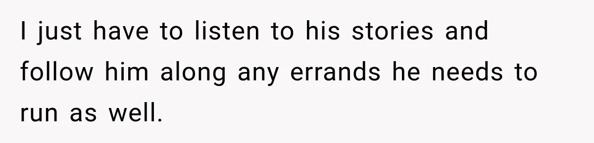 I just have to listen to his stories and follow him along any errands he needs to run as well.