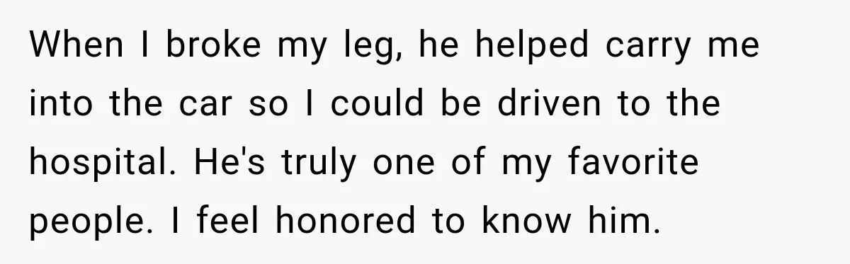 When I broke my leg, he helped carry me into the car so I could be driven to the hospital. He's truly one of my favorite people. I feel honored...