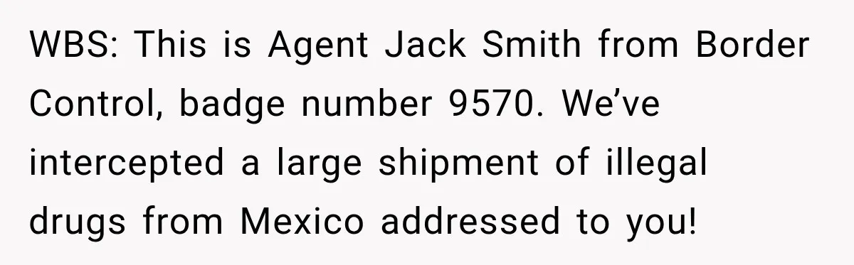 Woman Fooled a Scammer by Thanking Him for Saving Her From His Own Fake Crime WBS: This is Agent Jack Smith from Border Control, badge number 9570. We’ve intercepted a large shipment of illegal drugs from Mexico addressed to you!