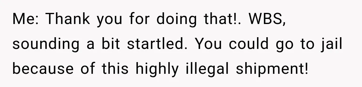 Woman Fooled a Scammer by Thanking Him for Saving Her From His Own Fake Crime Me: Thank you for doing that!. WBS, sounding a bit startled. You could go to jail because of this highly illegal shipment!