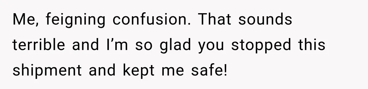 Woman Fooled a Scammer by Thanking Him for Saving Her From His Own Fake Crime Me, feigning confusion. That sounds terrible and I’m so glad you stopped this shipment and kept me safe!