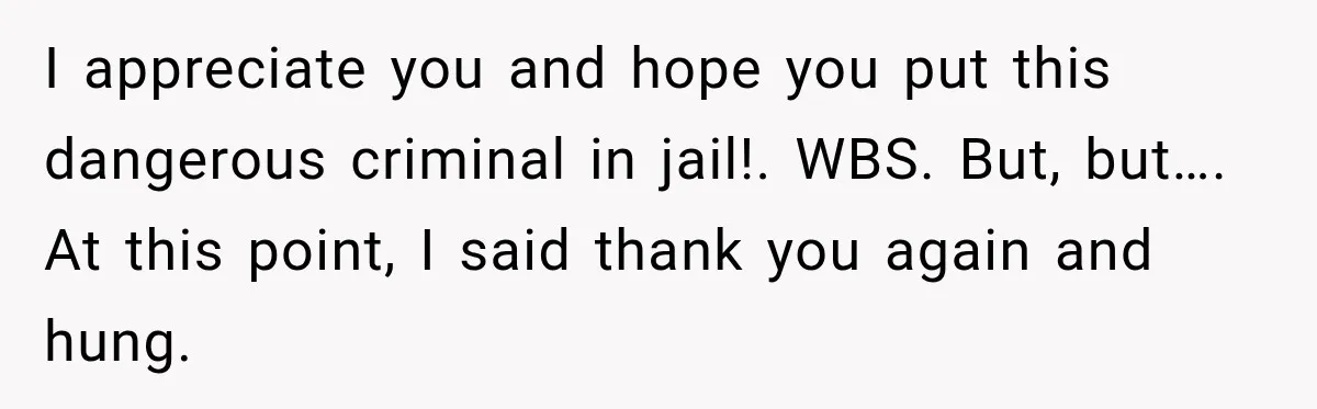 Woman Fooled a Scammer by Thanking Him for Saving Her From His Own Fake Crime I appreciate you and hope you put this dangerous criminal in jail!. WBS. But, but…. At this point, I said thank you again and hung.