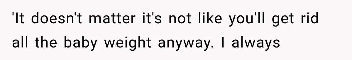 'It doesn't matter it's not like you'll get rid all the baby weight anyway. I always
