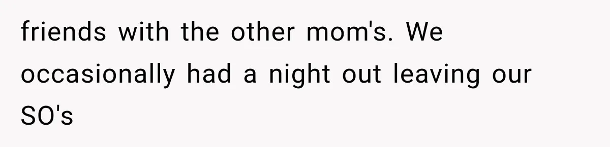 friends with the other mom's. We occasionally had a night out leaving our SO's