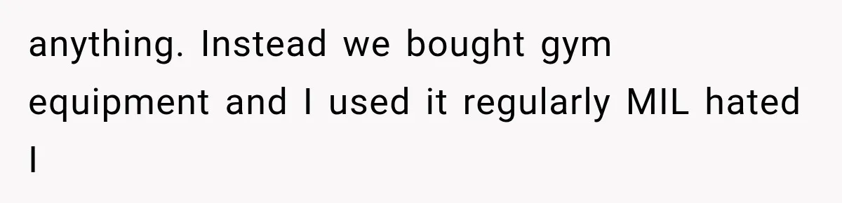 anything. Instead we bought gym equipment and I used it regularly MIL hated I