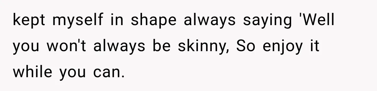 kept myself in shape always saying 'Well you won't always be skinny, So enjoy it while you can.