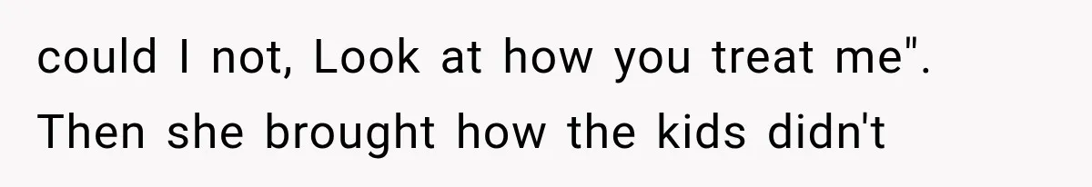 could I not, Look at how you treat me". Then she brought how the kids didn't
