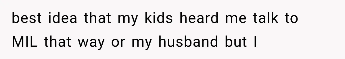 best idea that my kids heard me talk to MIL that way or my husband but I
