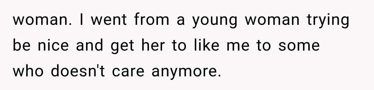woman. I went from a young woman trying be nice and get her to like me to some who doesn't care anymore.