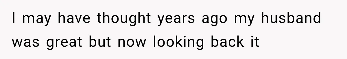 I may have thought years ago my husband was great but now looking back it