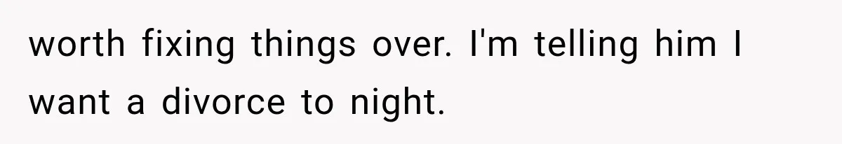 worth fixing things over. I'm telling him I want a divorce to night.