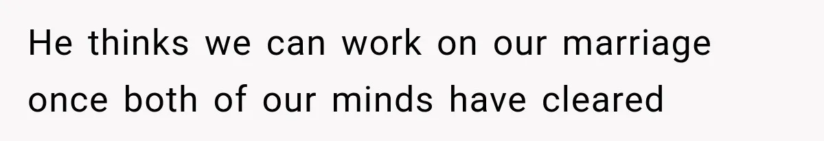 He thinks we can work on our marriage once both of our minds have cleared