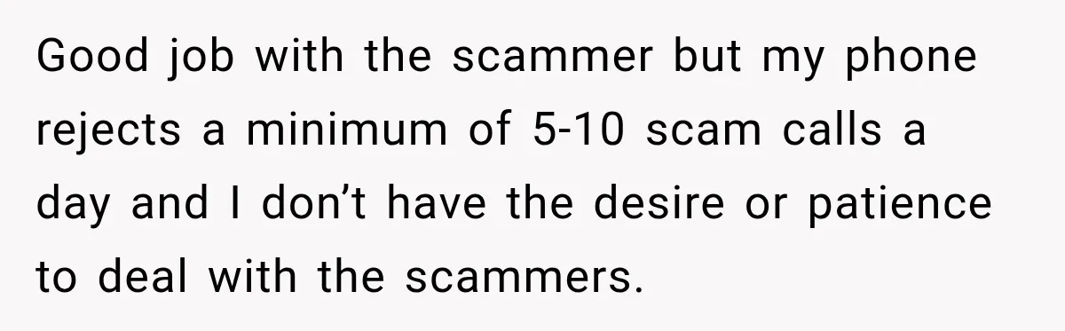 Woman Fooled a Scammer by Thanking Him for Saving Her From His Own Fake Crime Good job with the scammer but my phone rejects a minimum of 5-10 scam calls a day and I don’t have the desire or patience to deal with the scammers.