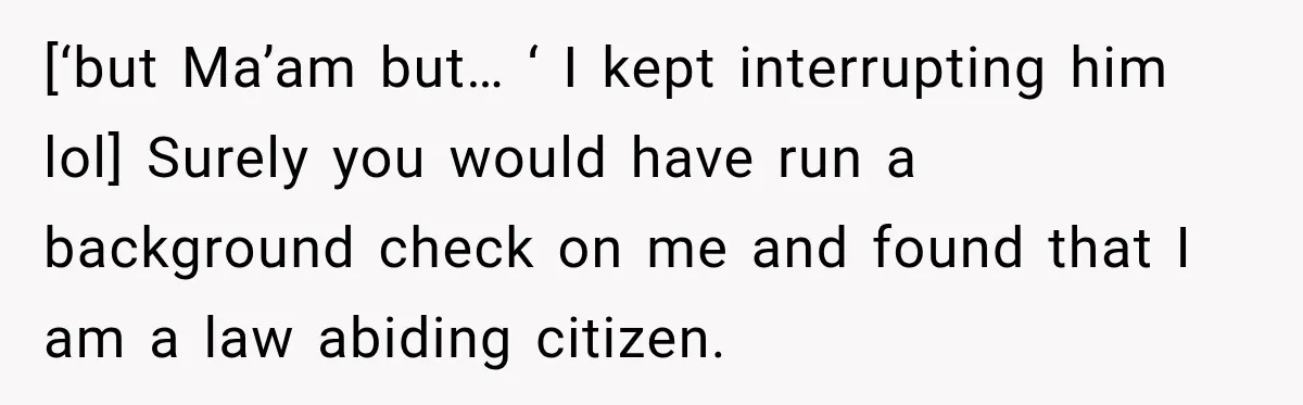 [‘but Ma’am but… ‘ I kept interrupting him lol] Surely you would have run a background check on me and found that I am a law abiding citizen.