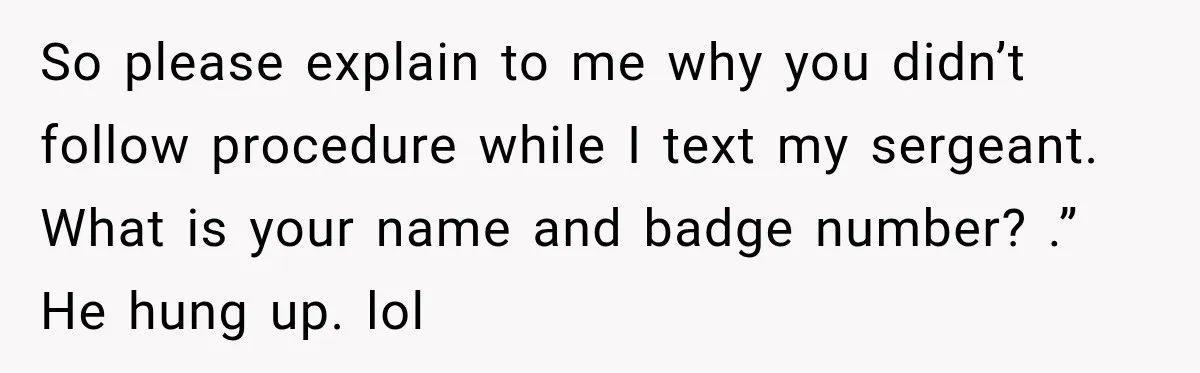 Woman Fooled a Scammer by Thanking Him for Saving Her From His Own Fake Crime So please explain to me why you didn’t follow procedure while I text my sergeant. What is your name and badge number? .” He hung up. lol